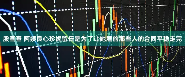 股查查 阿姨良心珍妮留任是为了让她雇的那些人的合同平稳走完