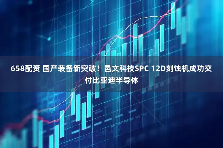 658配资 国产装备新突破！邑文科技SPC 12D刻蚀机成功交付比亚迪半导体