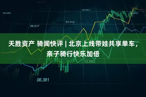 天胜资产 骑闻快评 | 北京上线带娃共享单车，亲子骑行快乐加倍