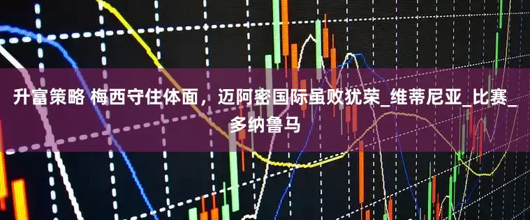 升富策略 梅西守住体面，迈阿密国际虽败犹荣_维蒂尼亚_比赛_多纳鲁马