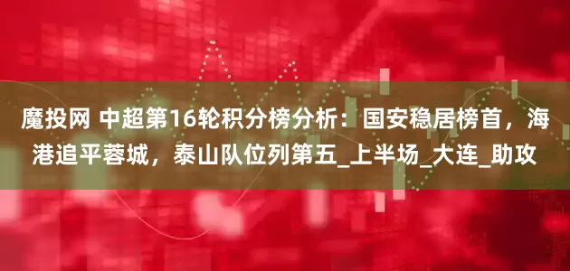 魔投网 中超第16轮积分榜分析：国安稳居榜首，海港追平蓉城，泰山队位列第五_上半场_大连_助攻
