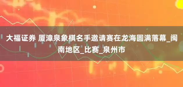 大福证券 厦漳泉象棋名手邀请赛在龙海圆满落幕_闽南地区_比赛_泉州市
