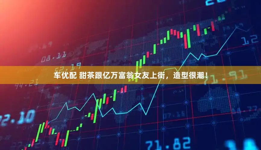 车优配 甜茶跟亿万富翁女友上街，造型很潮！