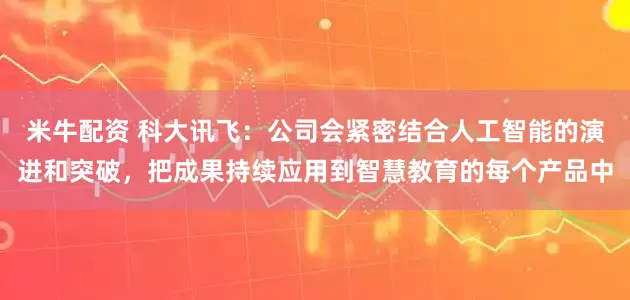 米牛配资 科大讯飞：公司会紧密结合人工智能的演进和突破，把成果持续应用到智慧教育的每个产品中