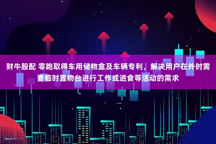 财牛股配 零跑取得车用储物盒及车辆专利，解决用户在外时需要临时置物台进行工作或进食等活动的需求