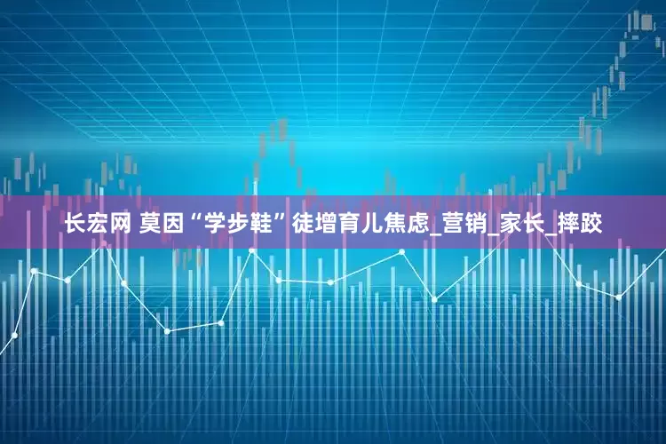 长宏网 莫因“学步鞋”徒增育儿焦虑_营销_家长_摔跤