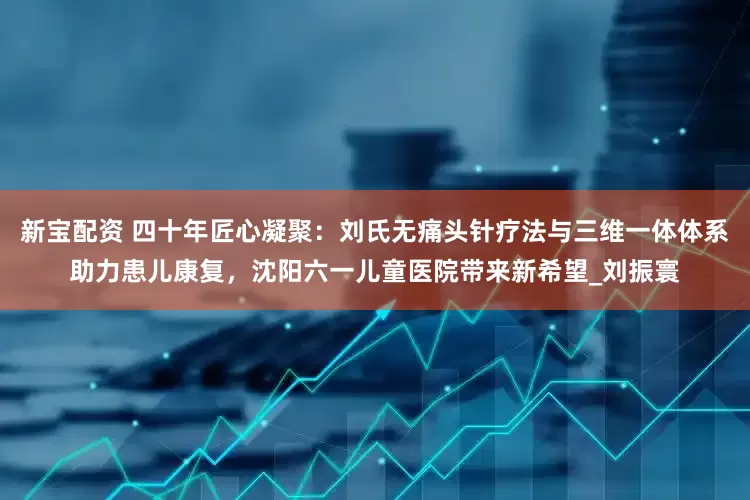 新宝配资 四十年匠心凝聚：刘氏无痛头针疗法与三维一体体系助力患儿康复，沈阳六一儿童医院带来新希望_刘振寰