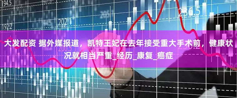 大发配资 据外媒报道，凯特王妃在去年接受重大手术前，健康状况就相当严重_经历_康复_癌症