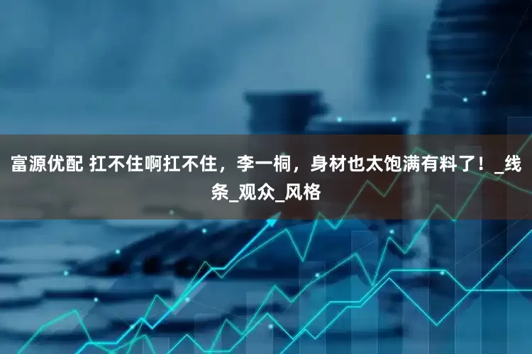 富源优配 扛不住啊扛不住，李一桐，身材也太饱满有料了！_线条_观众_风格