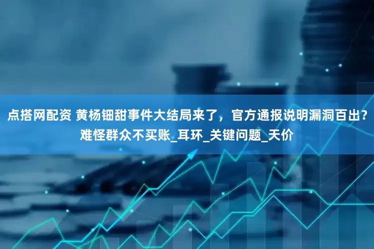 点搭网配资 黄杨钿甜事件大结局来了，官方通报说明漏洞百出？难怪群众不买账_耳环_关键问题_天价