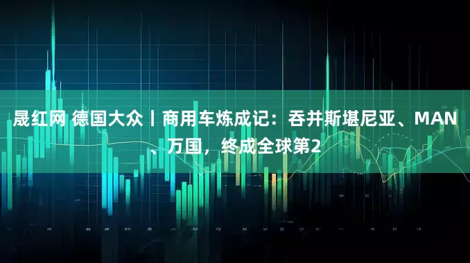 晟红网 德国大众丨商用车炼成记：吞并斯堪尼亚、MAN、万国，终成全球第2
