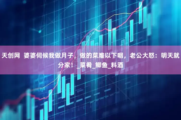天创网  婆婆伺候我做月子，做的菜难以下咽，老公大怒：明天就分家！_菜肴_鲫鱼_料酒
