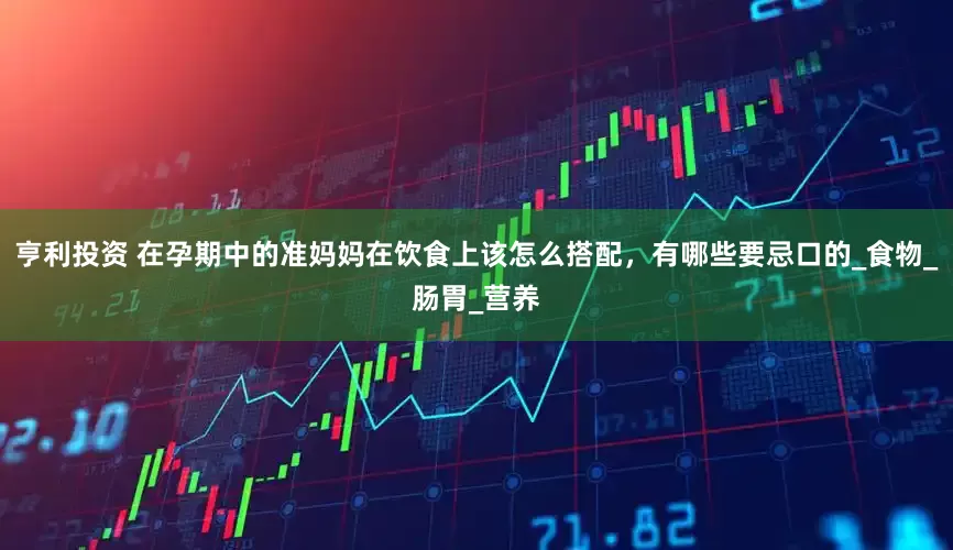 亨利投资 在孕期中的准妈妈在饮食上该怎么搭配，有哪些要忌口的_食物_肠胃_营养