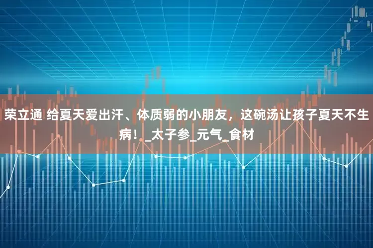 荣立通 给夏天爱出汗、体质弱的小朋友，这碗汤让孩子夏天不生病！_太子参_元气_食材