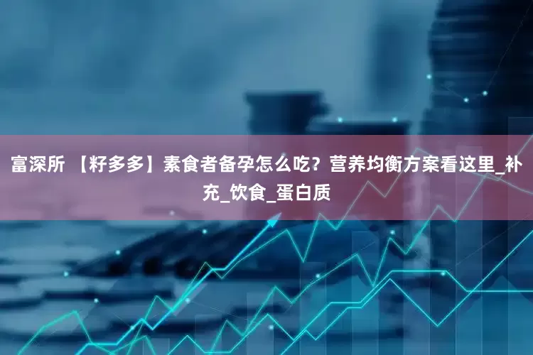 富深所 【籽多多】素食者备孕怎么吃？营养均衡方案看这里_补充_饮食_蛋白质