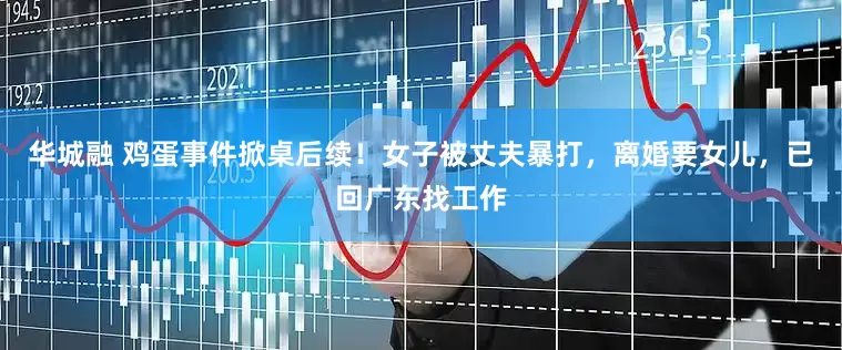 华城融 鸡蛋事件掀桌后续！女子被丈夫暴打，离婚要女儿，已回广东找工作