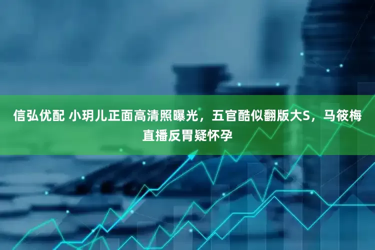 信弘优配 小玥儿正面高清照曝光，五官酷似翻版大S，马筱梅直播反胃疑怀孕
