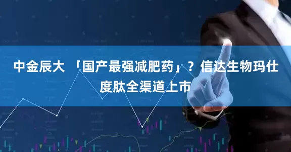 中金辰大 「国产最强减肥药」？信达生物玛仕度肽全渠道上市