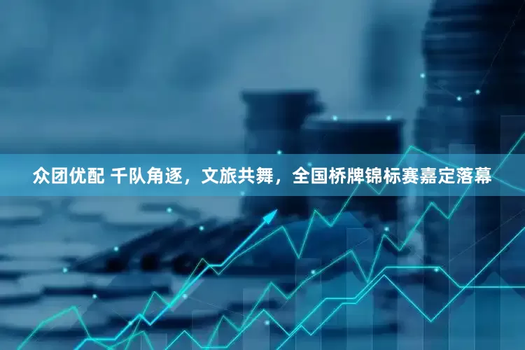 众团优配 千队角逐，文旅共舞，全国桥牌锦标赛嘉定落幕