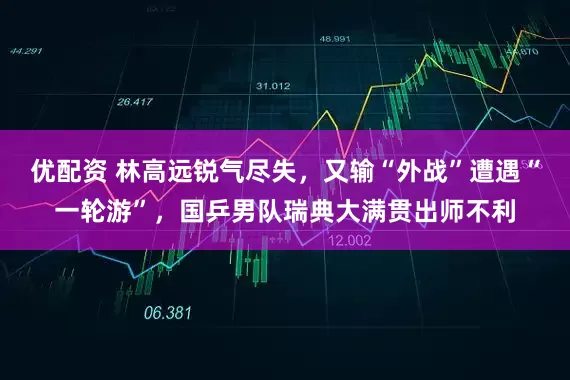 优配资 林高远锐气尽失，又输“外战”遭遇“一轮游”，国乒男队瑞典大满贯出师不利