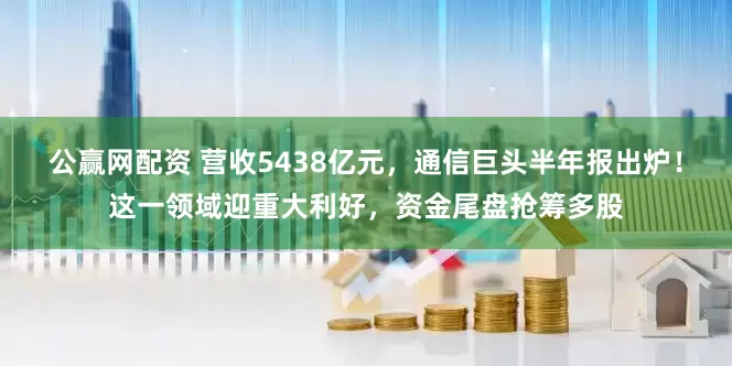 公赢网配资 营收5438亿元，通信巨头半年报出炉！这一领域迎重大利好，资金尾盘抢筹多股