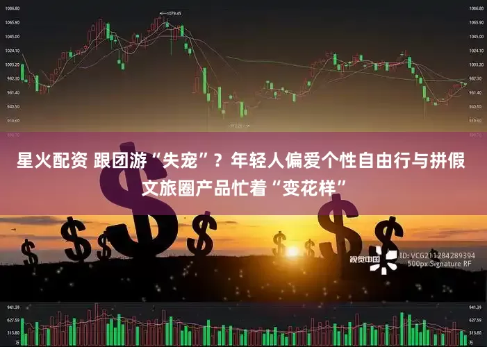星火配资 跟团游“失宠”？年轻人偏爱个性自由行与拼假 文旅圈产品忙着“变花样”