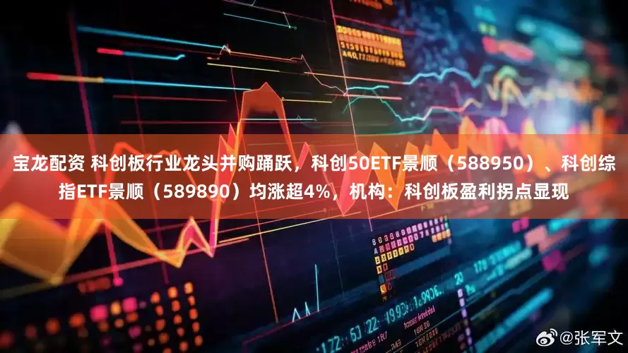 宝龙配资 科创板行业龙头并购踊跃，科创50ETF景顺（588950）、科创综指ETF景顺（589890）均涨超4%，机构：科创板盈利拐点显现