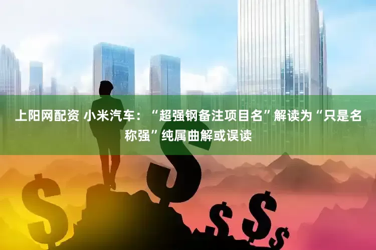上阳网配资 小米汽车：“超强钢备注项目名”解读为“只是名称强”纯属曲解或误读