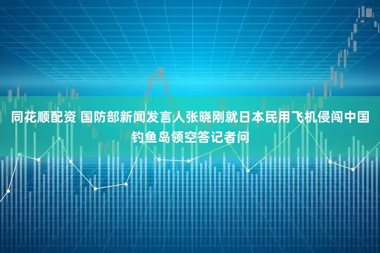 同花顺配资 国防部新闻发言人张晓刚就日本民用飞机侵闯中国钓鱼岛领空答记者问