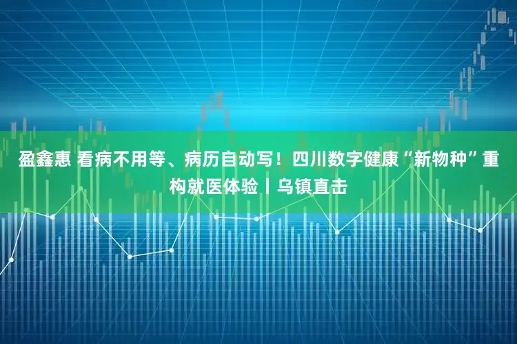 盈鑫惠 看病不用等、病历自动写！四川数字健康“新物种”重构就医体验丨乌镇直击