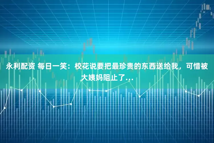 永利配资 每日一笑：校花说要把最珍贵的东西送给我，可惜被大姨妈阻止了…