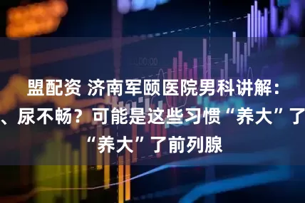 盟配资 济南军颐医院男科讲解：夜尿多、尿不畅？可能是这些习惯“养大”了前列腺