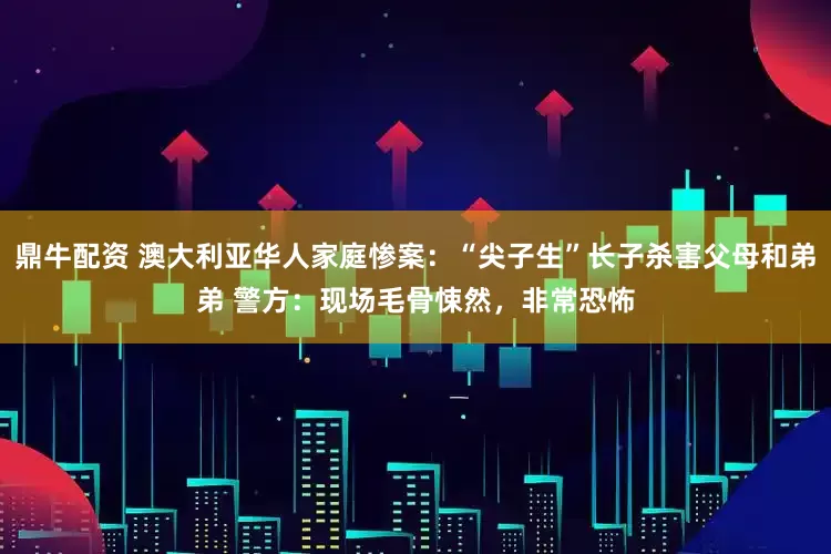 鼎牛配资 澳大利亚华人家庭惨案：“尖子生”长子杀害父母和弟弟 警方：现场毛骨悚然，非常恐怖